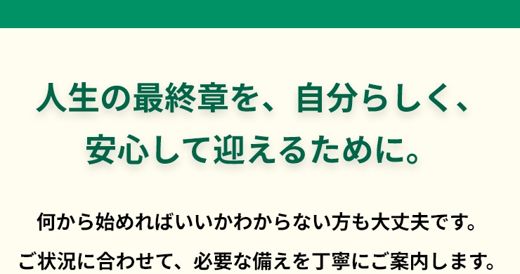 人生の最終章を、自分らしく、安心して迎えるために。何から始めればいいかわからない方も大丈夫です。ご状況に合わせて、必要な備えを丁寧にご案内します。