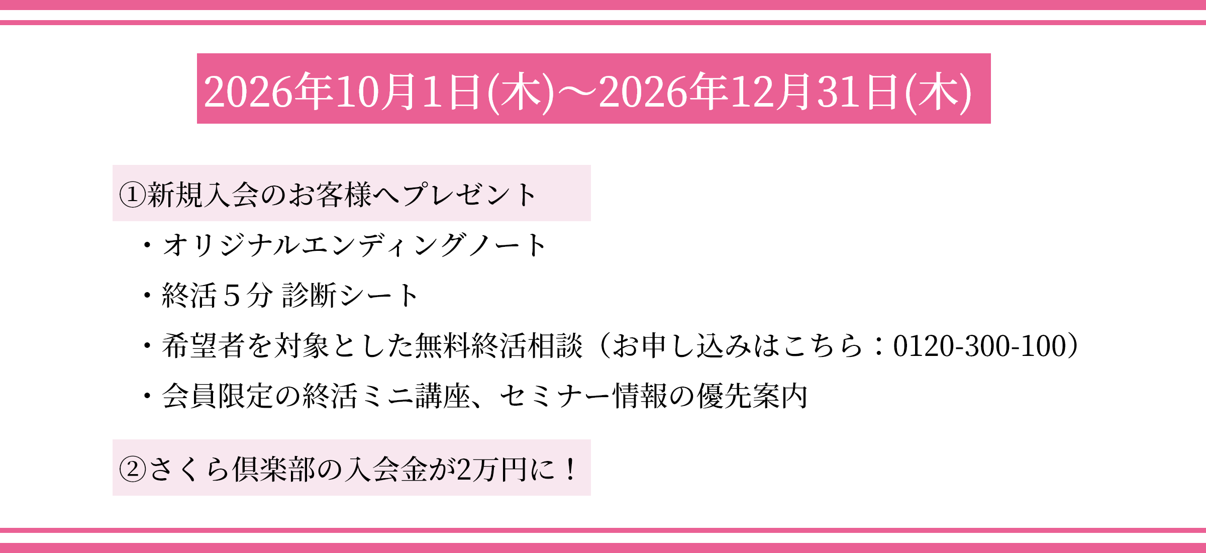 2026年10月1日(木)～2026年12月31日(木) ①新規入会のお客様へプレゼント ・オリジナルエンディングノート ・終活５分 診断シート ・希望者を対象とした無料終活相談（お申し込みはこちら：0120-300-100） ・会員限定の終活ミニ講座、セミナー情報の優先案内 ②さくら倶楽部の入会金が2万円に！